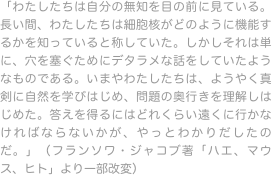 「わたしたちは自分の無知を目の前に見ている。長い間、わたしたちは細胞核がどのように機能するかを知っていると称していた。しかしそれは単に、穴を塞ぐためにデタラメな話をしていたようなものである。いまやわたしたちは、ようやく真剣に自然を学びはじめ、問題の奥行きを理解しはじめた。答えを得るにはどれくらい遠くに行かなければならないかが、やっとわかりだしたのだ。」（フランソワ・ジャコブ著「ハエ、マウス、ヒト」より一部改変）
